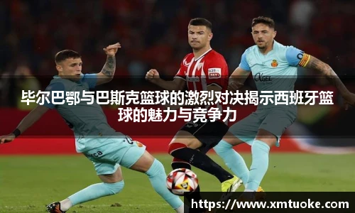 毕尔巴鄂与巴斯克篮球的激烈对决揭示西班牙篮球的魅力与竞争力